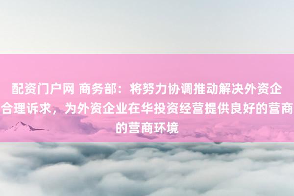 配资门户网 商务部：将努力协调推动解决外资企业的合理诉求，为外资企业在华投资经营提供良好的营商环境