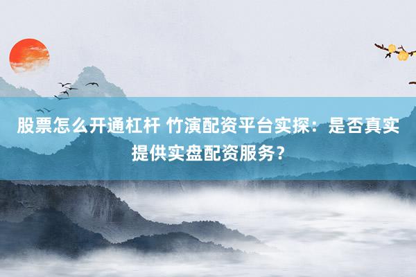 股票怎么开通杠杆 竹演配资平台实探：是否真实提供实盘配资服务？
