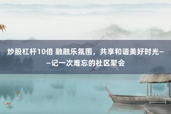 炒股杠杆10倍 融融乐氛围，共享和谐美好时光——记一次难忘的社区聚会