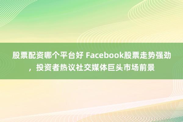 股票配资哪个平台好 Facebook股票走势强劲，投资者热议社交媒体巨头市场前景