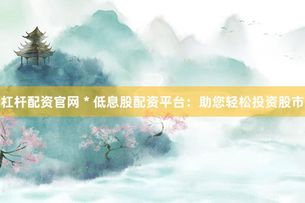杠杆配资官网 * 低息股配资平台：助您轻松投资股市