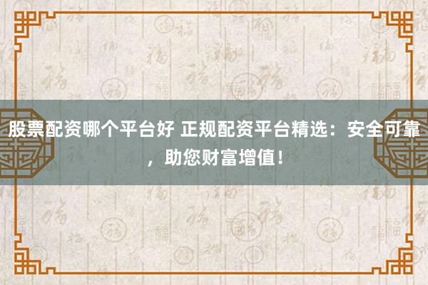 股票配资哪个平台好 正规配资平台精选：安全可靠，助您财富增值！