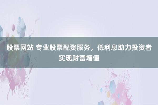 股票网站 专业股票配资服务，低利息助力投资者实现财富增值