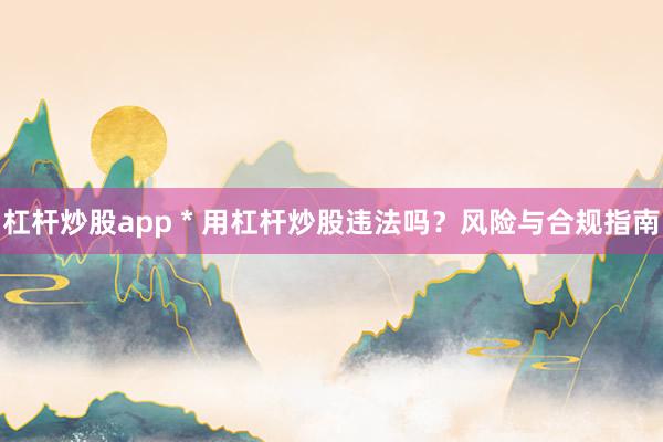 杠杆炒股app * 用杠杆炒股违法吗？风险与合规指南