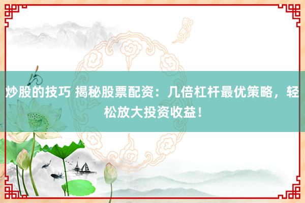 炒股的技巧 揭秘股票配资：几倍杠杆最优策略，轻松放大投资收益！