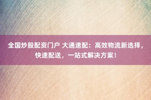 全国炒股配资门户 大通速配：高效物流新选择，快速配送，一站式解决方案！