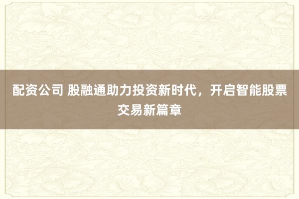 配资公司 股融通助力投资新时代，开启智能股票交易新篇章