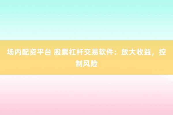 场内配资平台 股票杠杆交易软件：放大收益，控制风险