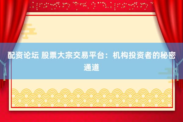 配资论坛 股票大宗交易平台：机构投资者的秘密通道