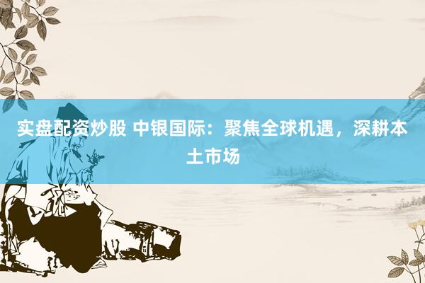 实盘配资炒股 中银国际：聚焦全球机遇，深耕本土市场