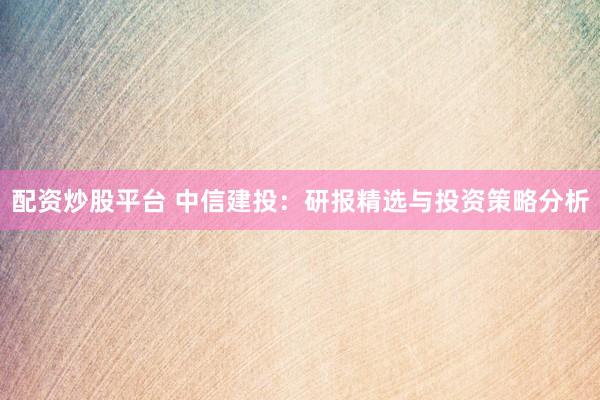 配资炒股平台 中信建投：研报精选与投资策略分析