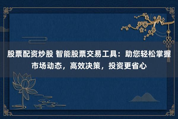 股票配资炒股 智能股票交易工具：助您轻松掌握市场动态，高效决策，投资更省心