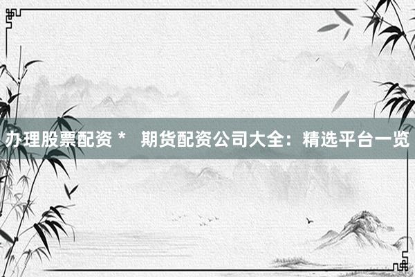 办理股票配资 *   期货配资公司大全：精选平台一览