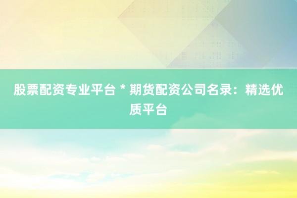 股票配资专业平台 * 期货配资公司名录：精选优质平台