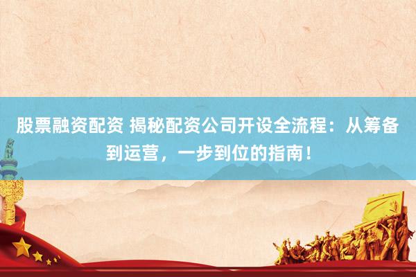 股票融资配资 揭秘配资公司开设全流程：从筹备到运营，一步到位的指南！