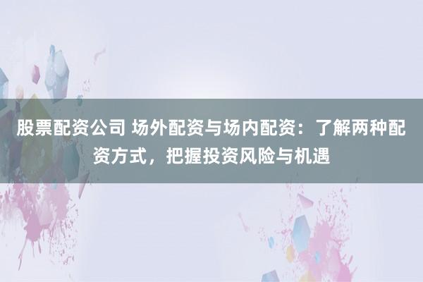 股票配资公司 场外配资与场内配资：了解两种配资方式，把握投资风险与机遇