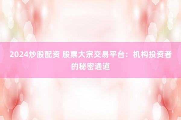 2024炒股配资 股票大宗交易平台：机构投资者的秘密通道