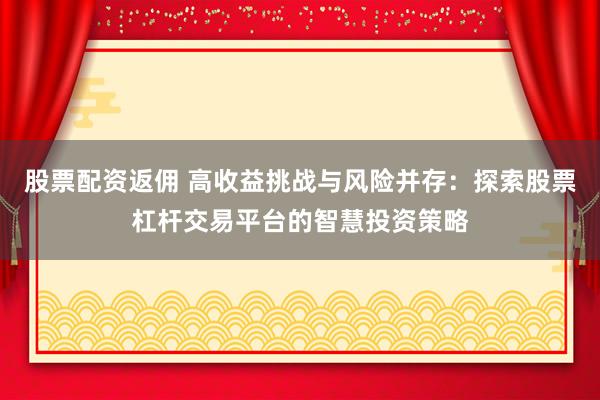 股票配资返佣 高收益挑战与风险并存：探索股票杠杆交易平台的智慧投资策略