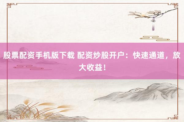 股票配资手机版下载 配资炒股开户：快速通道，放大收益！