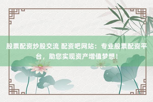 股票配资炒股交流 配资吧网站：专业股票配资平台，助您实现资产增值梦想！