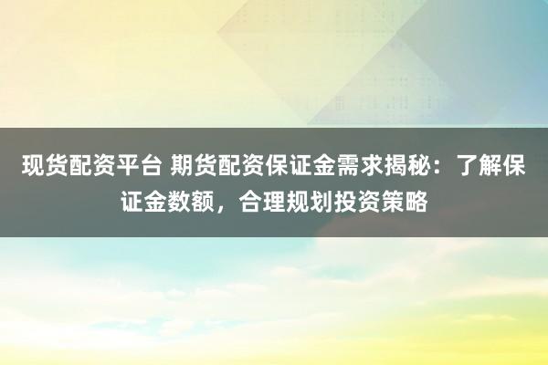现货配资平台 期货配资保证金需求揭秘：了解保证金数额，合理规划投资策略