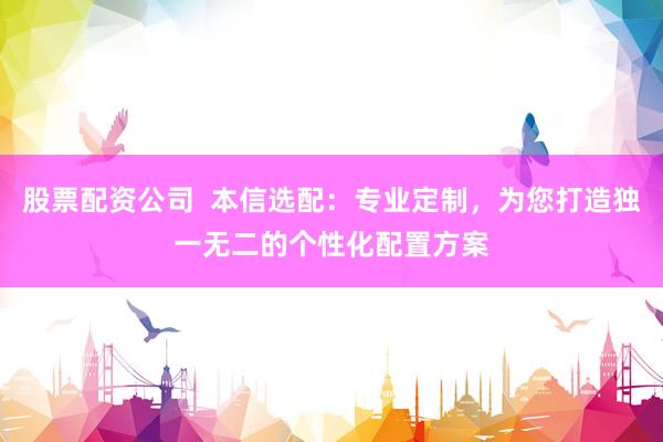 股票配资公司  本信选配：专业定制，为您打造独一无二的个性化配置方案