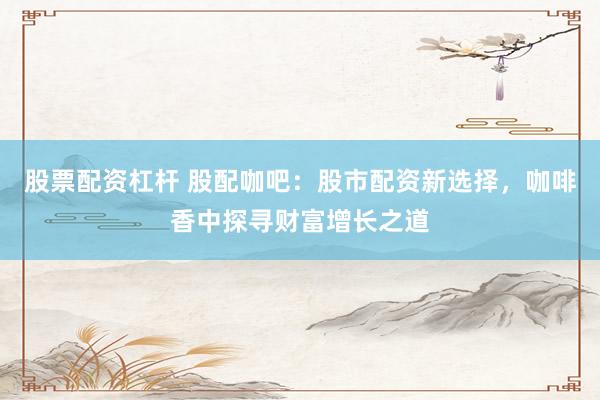 股票配资杠杆 股配咖吧：股市配资新选择，咖啡香中探寻财富增长之道