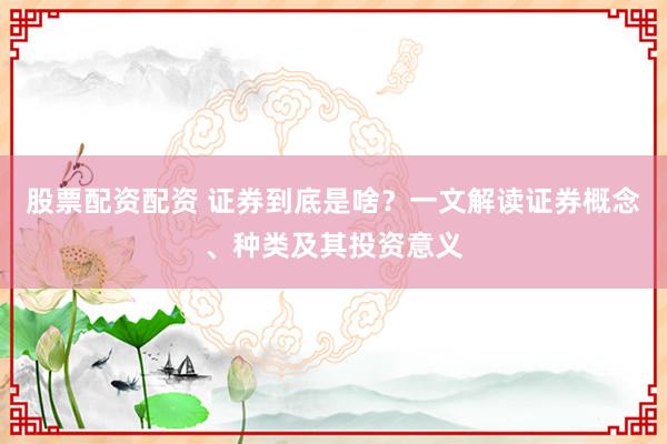 股票配资配资 证券到底是啥？一文解读证券概念、种类及其投资意义