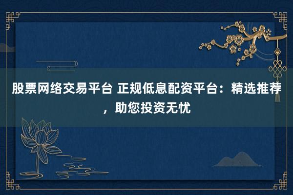 股票网络交易平台 正规低息配资平台：精选推荐，助您投资无忧