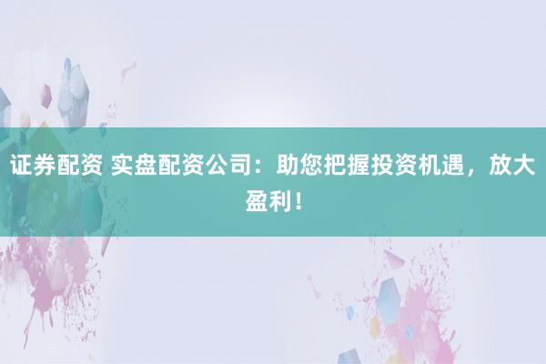 证券配资 实盘配资公司：助您把握投资机遇，放大盈利！