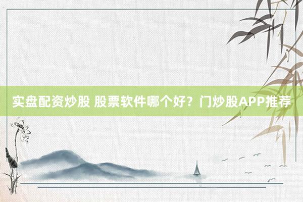 实盘配资炒股 股票软件哪个好？门炒股APP推荐