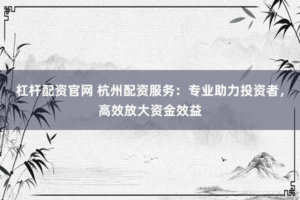 杠杆配资官网 杭州配资服务：专业助力投资者，高效放大资金效益