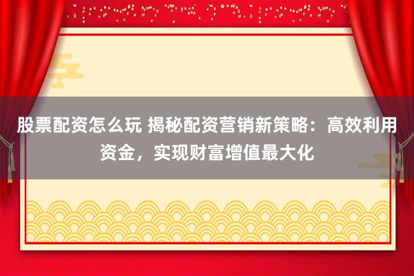 股票配资怎么玩 揭秘配资营销新策略：高效利用资金，实现财富增值最大化