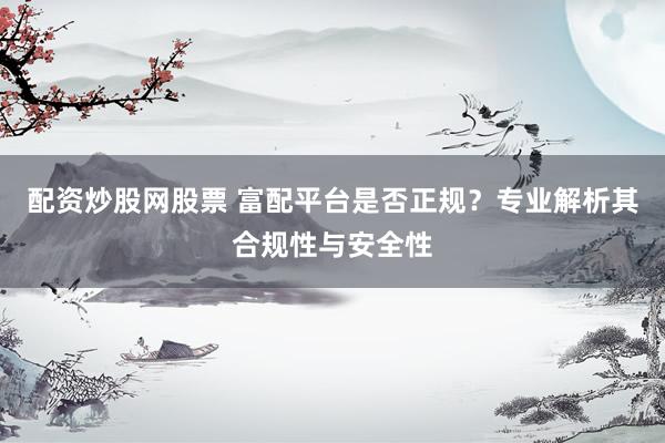 配资炒股网股票 富配平台是否正规？专业解析其合规性与安全性