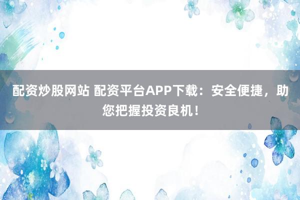配资炒股网站 配资平台APP下载：安全便捷，助您把握投资良机！