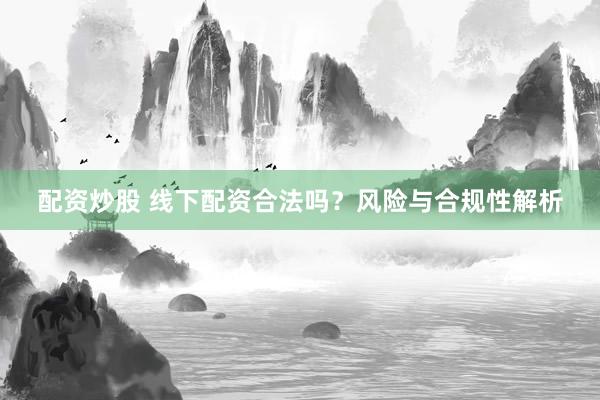 配资炒股 线下配资合法吗？风险与合规性解析