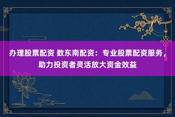 办理股票配资 数东南配资：专业股票配资服务，助力投资者灵活放大资金效益