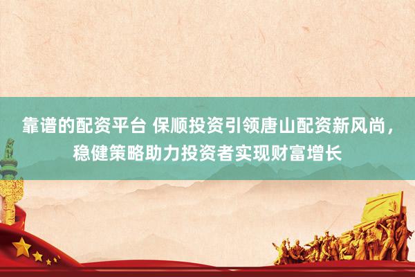 靠谱的配资平台 保顺投资引领唐山配资新风尚，稳健策略助力投资者实现财富增长