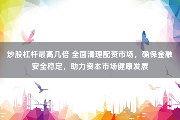 炒股杠杆最高几倍 全面清理配资市场，确保金融安全稳定，助力资本市场健康发展