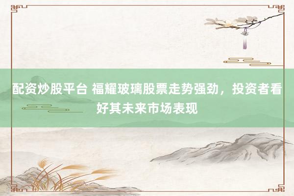 配资炒股平台 福耀玻璃股票走势强劲，投资者看好其未来市场表现