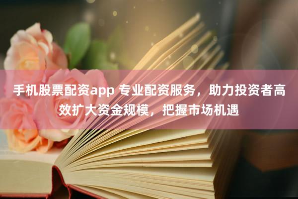 手机股票配资app 专业配资服务，助力投资者高效扩大资金规模，把握市场机遇