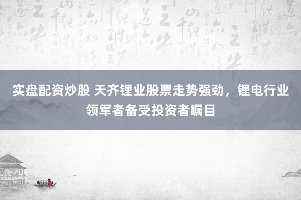 实盘配资炒股 天齐锂业股票走势强劲，锂电行业领军者备受投资者瞩目