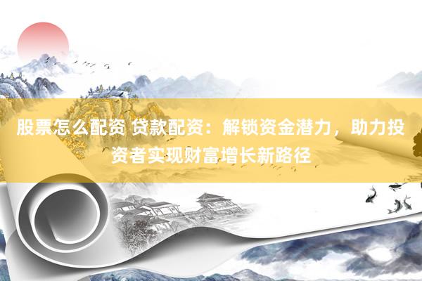 股票怎么配资 贷款配资：解锁资金潜力，助力投资者实现财富增长新路径