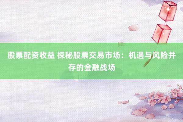 股票配资收益 探秘股票交易市场：机遇与风险并存的金融战场