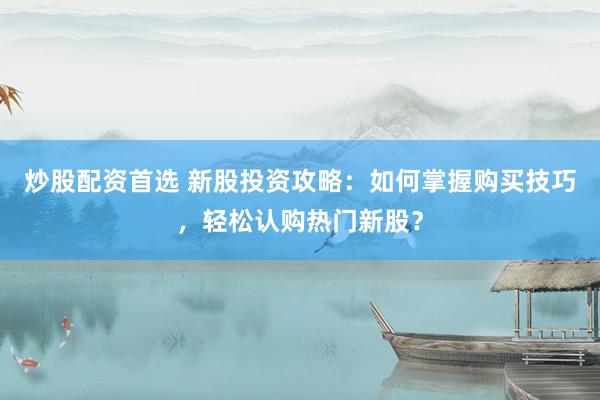 炒股配资首选 新股投资攻略：如何掌握购买技巧，轻松认购热门新股？