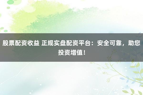 股票配资收益 正规实盘配资平台：安全可靠，助您投资增值！