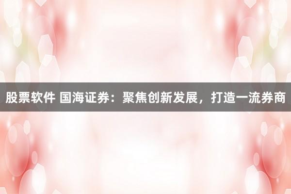 股票软件 国海证券：聚焦创新发展，打造一流券商