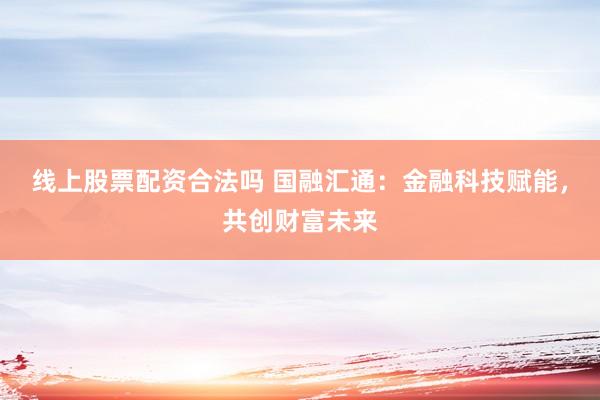 线上股票配资合法吗 国融汇通：金融科技赋能，共创财富未来