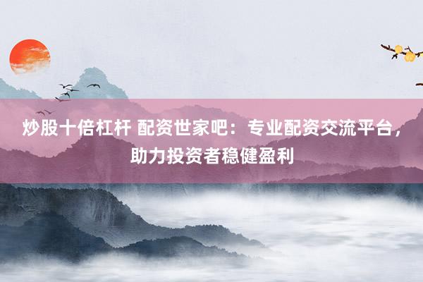 炒股十倍杠杆 配资世家吧：专业配资交流平台，助力投资者稳健盈利