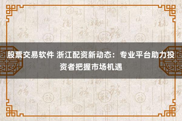 股票交易软件 浙江配资新动态：专业平台助力投资者把握市场机遇